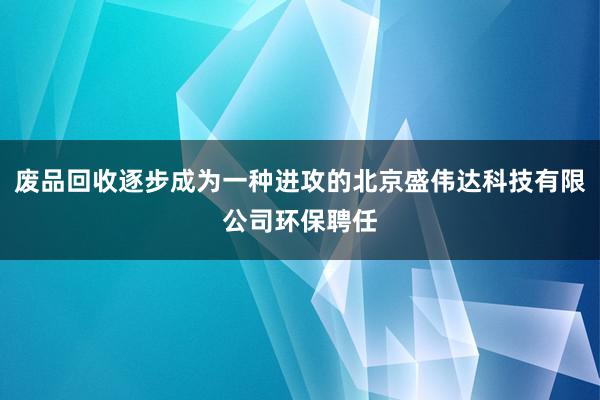 废品回收逐步成为一种进攻的北京盛伟达科技有限公司环保聘任